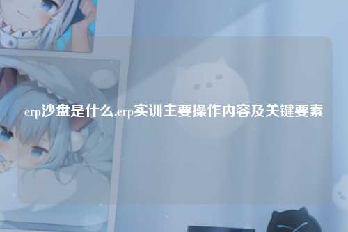 erp沙盘是什么,erp实训主要操作内容及关键要素