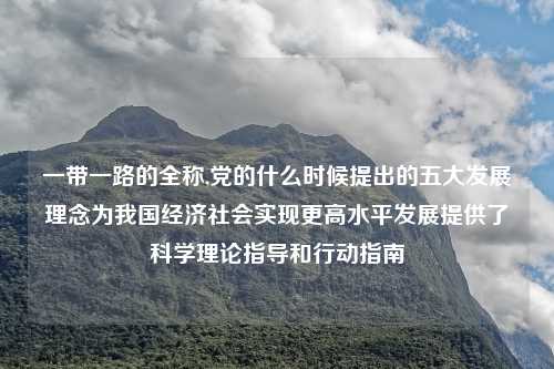 一带一路的全称,党的什么时候提出的五大发展理念为我国经济社会实现更高水平发展提供了科学理论指导和行动指南