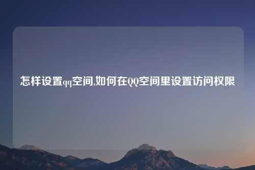 怎样设置qq空间,如何在QQ空间里设置访问权限