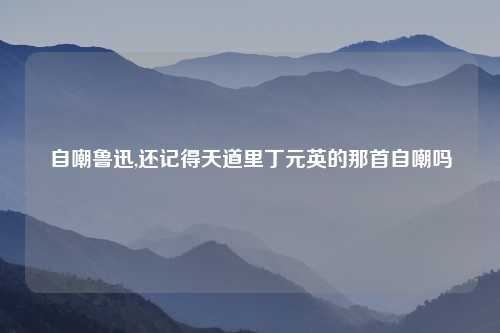 自嘲鲁迅,还记得天道里丁元英的那首自嘲吗