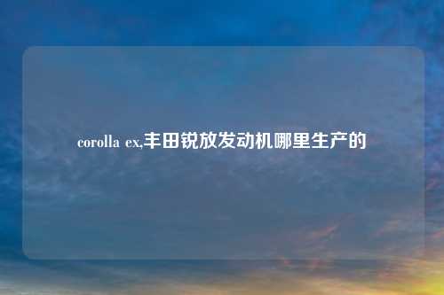 corolla ex,丰田锐放发动机哪里生产的