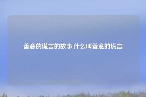 善意的谎言的故事,什么叫善意的谎言