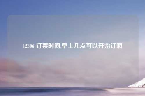 12306 订票时间,早上几点可以开始订啊