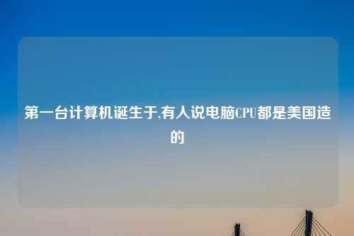 第一台计算机诞生于,有人说电脑CPU都是美国造的