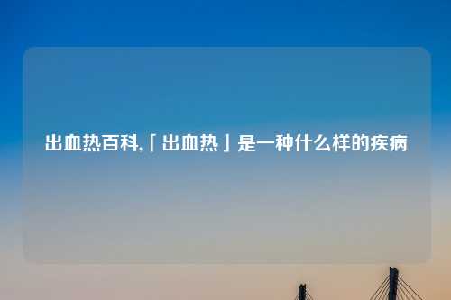 出血热百科,「出血热」是一种什么样的疾病