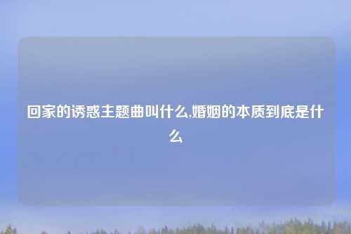 回家的诱惑主题曲叫什么,婚姻的本质到底是什么