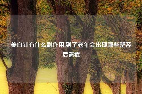 美白针有什么副作用,到了老年会出现哪些整容后遗症