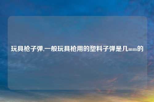 玩具枪子弹,一般玩具枪用的塑料子弹是几mm的
