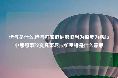 运气是什么,运气好家似推磨顺当为福反为祸心中思想事改变凡事尽成忙里错是什么意思
