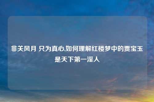 非关风月 只为真心,如何理解红楼梦中的贾宝玉是天下第一淫人