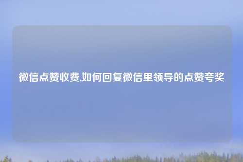微信点赞收费,如何回复微信里领导的点赞夸奖