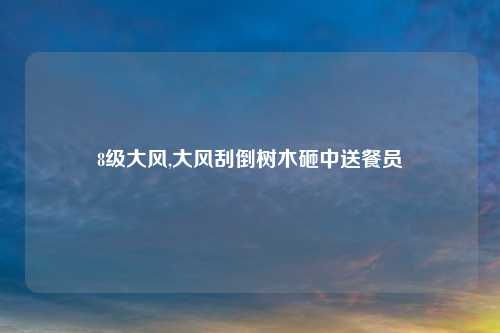 8级大风,大风刮倒树木砸中送餐员