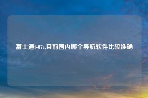 富士通f-07c,目前国内哪个导航软件比较准确
