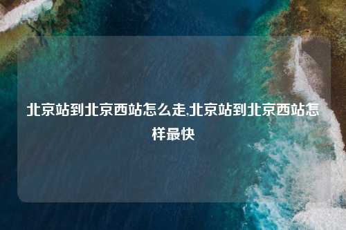 北京站到北京西站怎么走,北京站到北京西站怎样最快