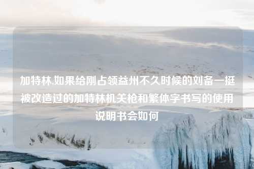 加特林,如果给刚占领益州不久时候的刘备一挺被改造过的加特林机关枪和繁体字书写的使用说明书会如何