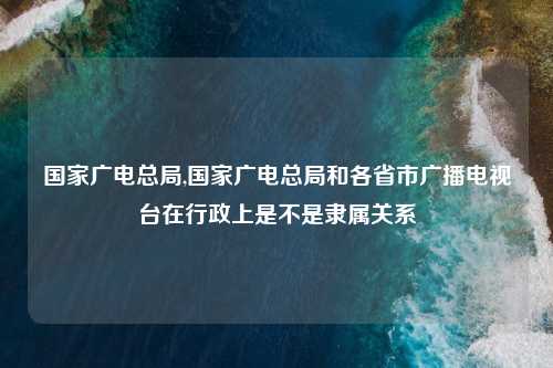 国家广电总局,国家广电总局和各省市广播电视台在行政上是不是隶属关系