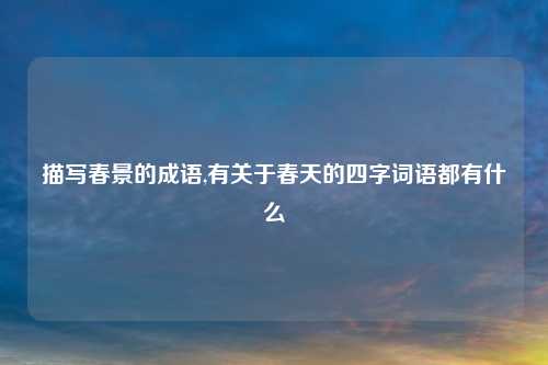 描写春景的成语,有关于春天的四字词语都有什么