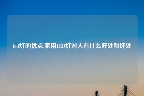 led灯的优点,家用LED灯对人有什么好处和坏处