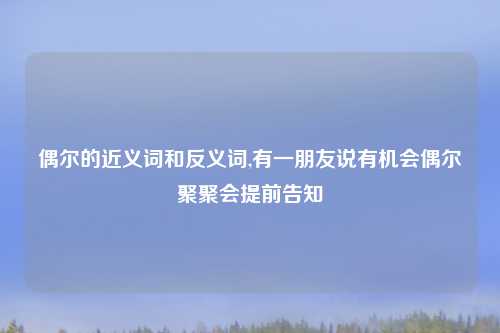 偶尔的近义词和反义词,有一朋友说有机会偶尔聚聚会提前告知