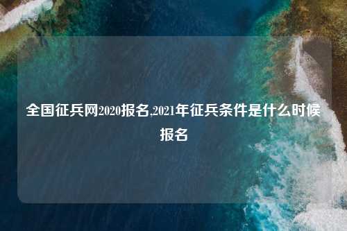 全国征兵网2020报名,2021年征兵条件是什么时候报名
