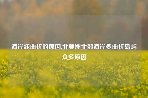 海岸线曲折的原因,北美洲北部海岸多曲折岛屿众多原因