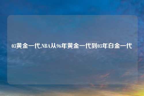 03黄金一代,NBA从96年黄金一代到03年白金一代