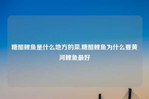 糖醋鲤鱼是什么地方的菜,糖醋鲤鱼为什么要黄河鲤鱼最好