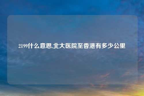 2199什么意思,北大医院至香港有多少公里