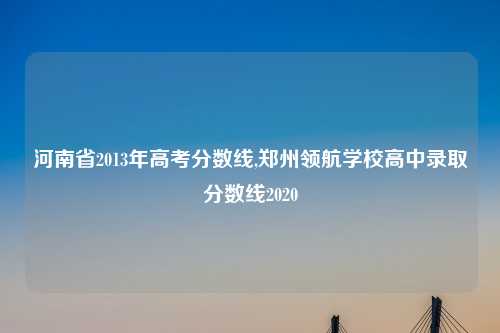 河南省2013年高考分数线,郑州领航学校高中录取分数线2020