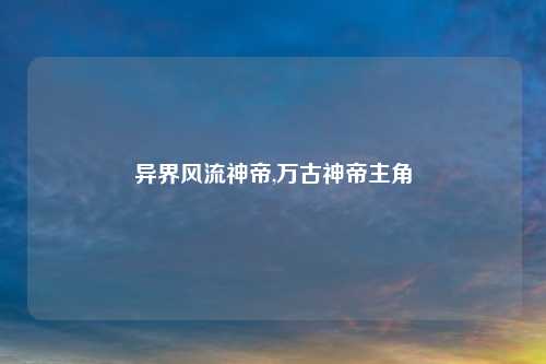 异界风流神帝,万古神帝主角