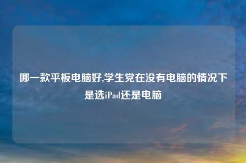 哪一款平板电脑好,学生党在没有电脑的情况下是选iPad还是电脑