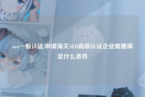aeo一般认证,申请海关AEO高级认证企业需要满足什么条件