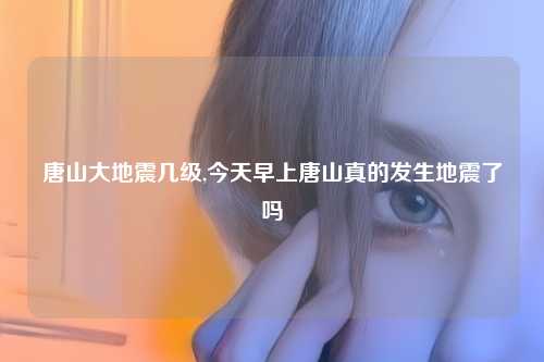 唐山大地震几级,今天早上唐山真的发生地震了吗