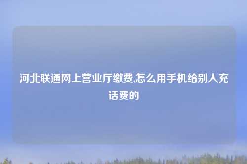 河北联通网上营业厅缴费,怎么用手机给别人充话费的