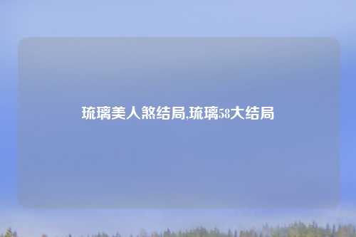 琉璃美人煞结局,琉璃58大结局