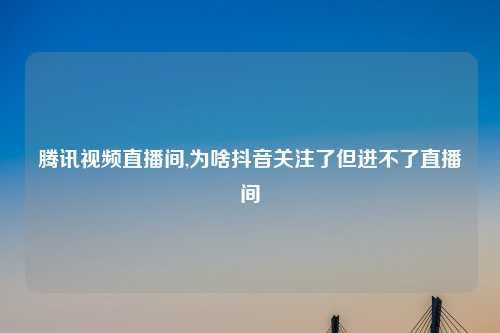 腾讯视频直播间,为啥抖音关注了但进不了直播间