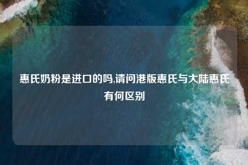 惠氏奶粉是进口的吗,请问港版惠氏与大陆惠氏有何区别
