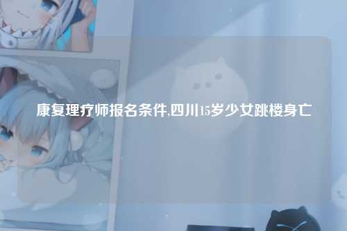 康复理疗师报名条件,四川15岁少女跳楼身亡