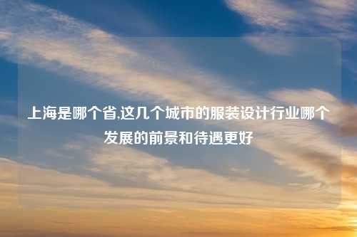 上海是哪个省,这几个城市的服装设计行业哪个发展的前景和待遇更好
