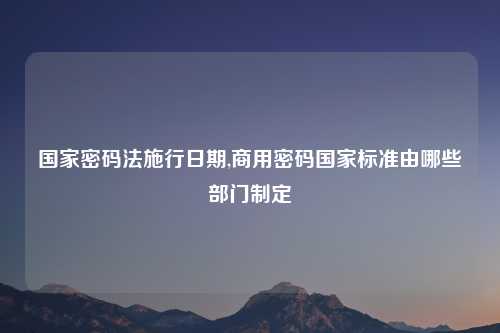 国家密码法施行日期,商用密码国家标准由哪些部门制定