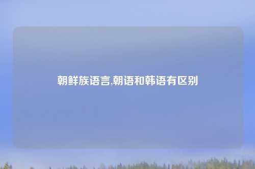 朝鲜族语言,朝语和韩语有区别