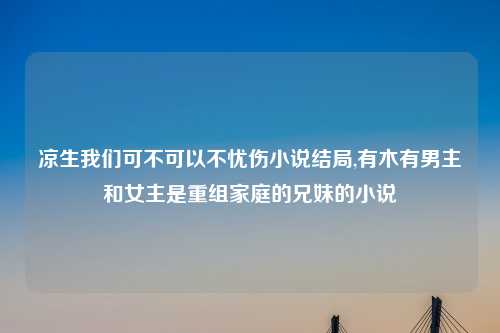 凉生我们可不可以不忧伤小说结局,有木有男主和女主是重组家庭的兄妹的小说