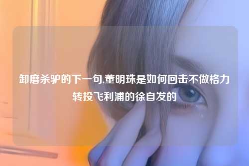 卸磨杀驴的下一句,董明珠是如何回击不做格力转投飞利浦的徐自发的