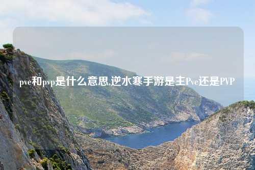 pve和pvp是什么意思,逆水寒手游是主Pve还是PVP