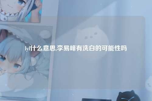 lyf什么意思,李易峰有洗白的可能性吗