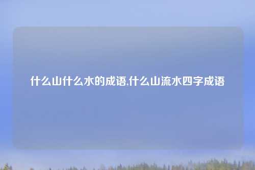 什么山什么水的成语,什么山流水四字成语