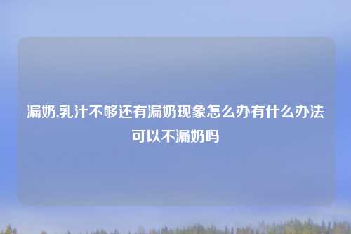漏奶,乳汁不够还有漏奶现象怎么办有什么办法可以不漏奶吗