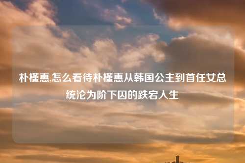 朴槿惠,怎么看待朴槿惠从韩国公主到首任女总统沦为阶下囚的跌宕人生