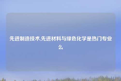 先进制造技术,先进材料与绿色化学是热门专业么