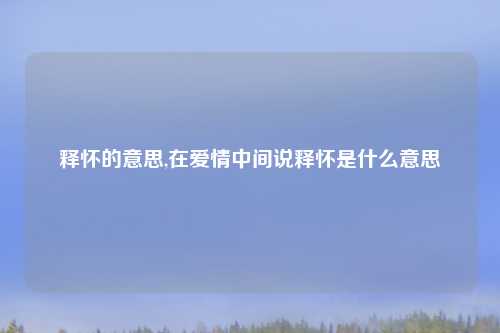 释怀的意思,在爱情中间说释怀是什么意思